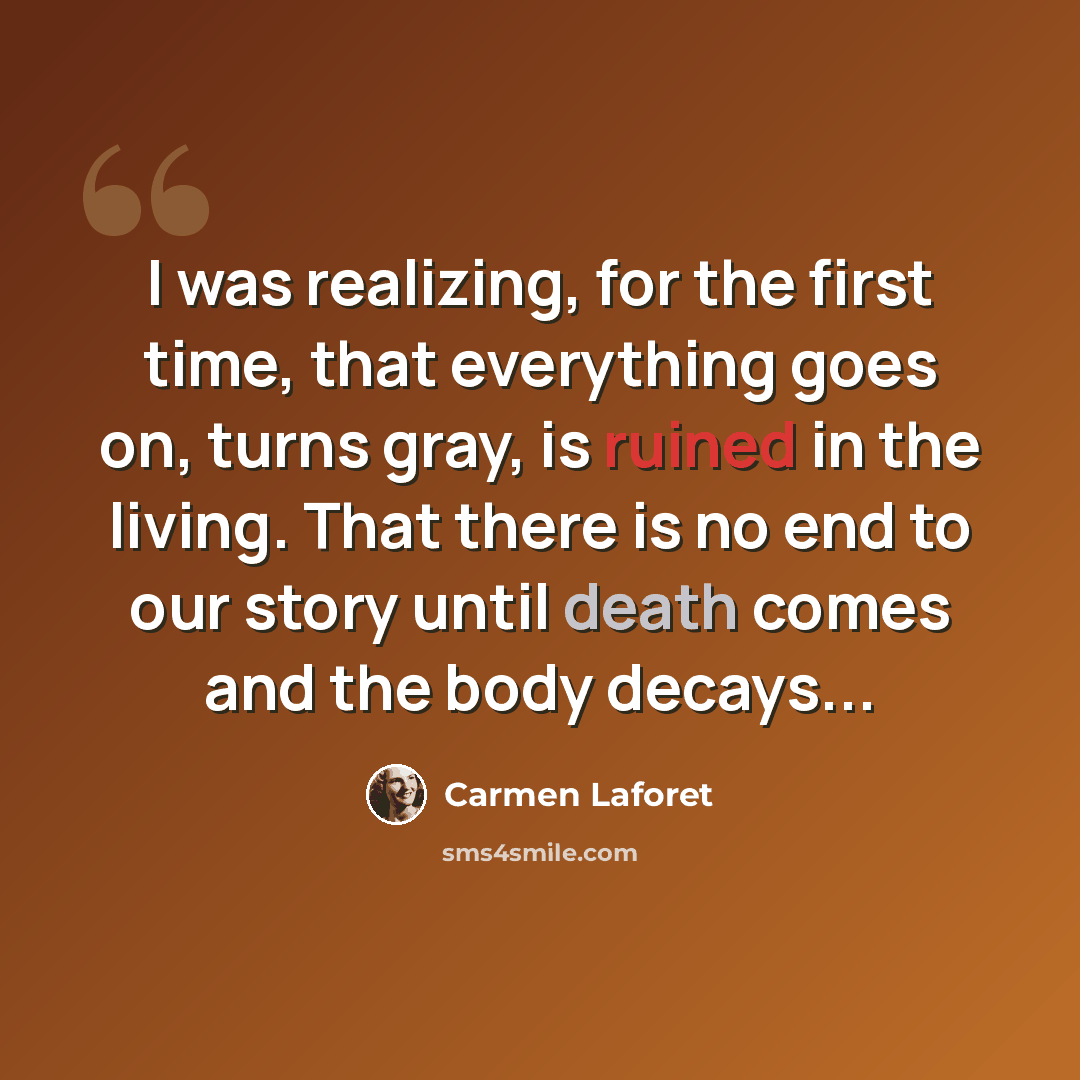 “I was realizing, for the first time, that everything goes on, turns gray, is ruined in the living. That there is no end to our story until death comes and the body decays...” quote by Carmen Laforet