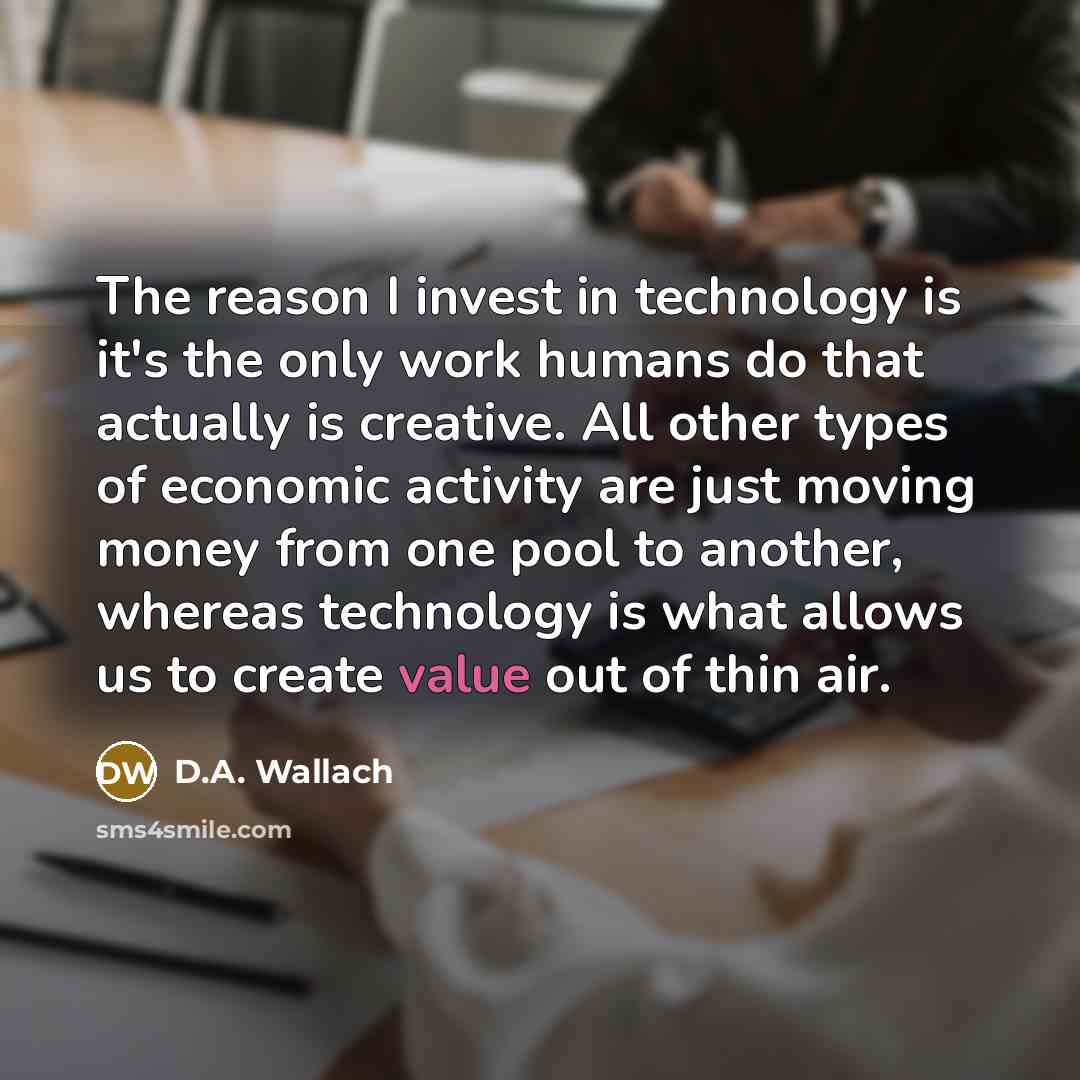 “The reason I invest in technology is it's the only work humans do that actually is creative. All other types of economic activity are just moving money from one pool to another, whereas technology is what allows us to create value out of thin air.” quote by D.A. Wallach