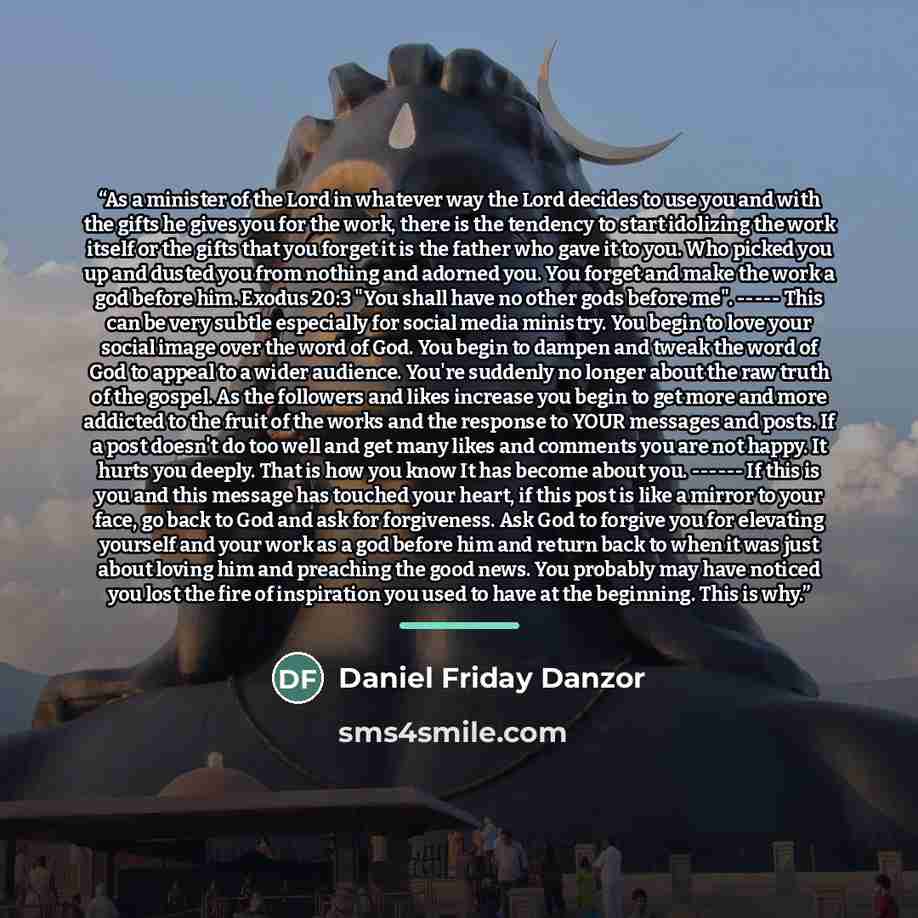 “As a minister of the Lord in whatever way the Lord decides to use you and with the gifts he gives you for the work, there is the tendency to start idolizing the work itself or the gifts that you forget it is the father who gave it to you. Who picked you up and dusted you from nothing and adorned…” quote by Daniel Friday Danzor