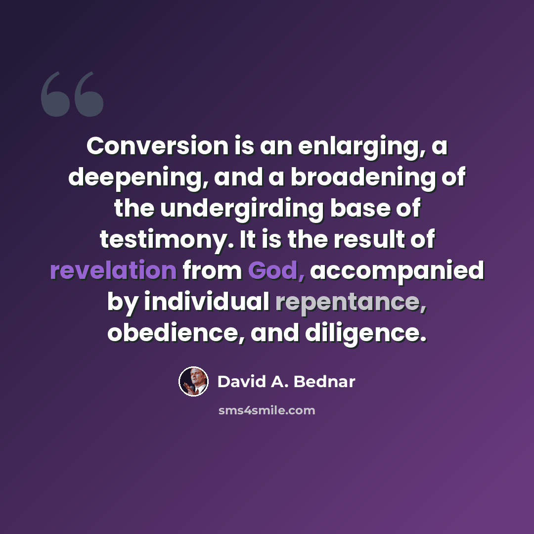 “Conversion is an enlarging, a deepening, and a broadening of the undergirding base of testimony. It is the result of revelation from God, accompanied by individual repentance, obedience, and diligence.” quote by David A. Bednar