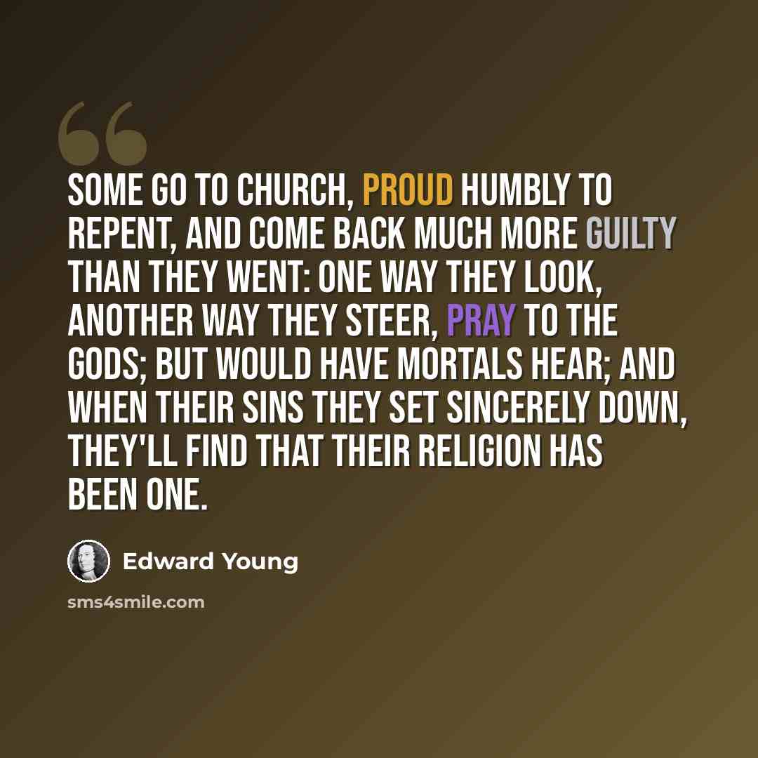 “Some go to Church, proud humbly to repent, And come back much more guilty than they went: One way they look, another way they steer, Pray to the Gods; but would have Mortals hear; And when their sins they set sincerely down, They'll find that their Religion has been one.” quote by Edward Young