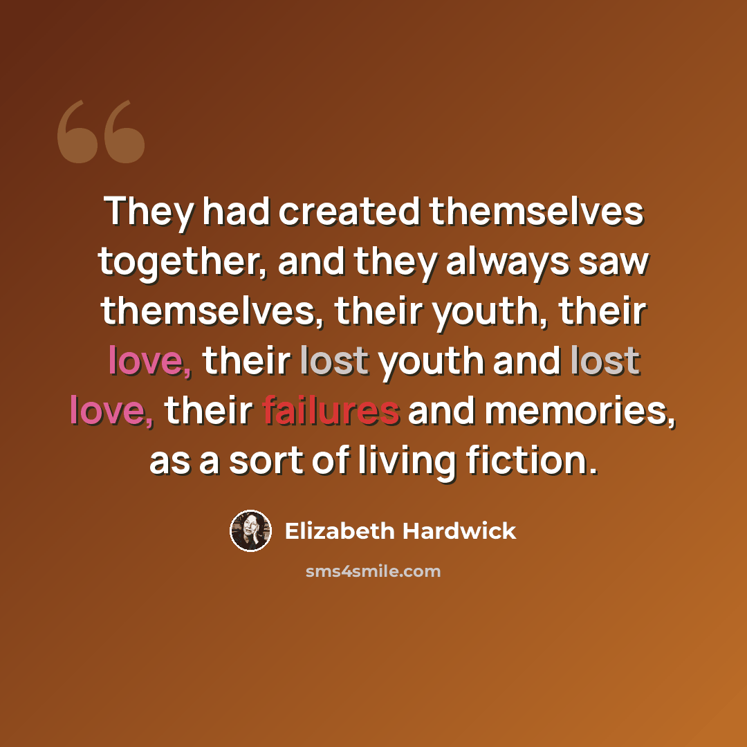 “They had created themselves together, and they always saw themselves, their youth, their love, their lost youth and lost love, their failures and memories, as a sort of living fiction.” quote by Elizabeth Hardwick