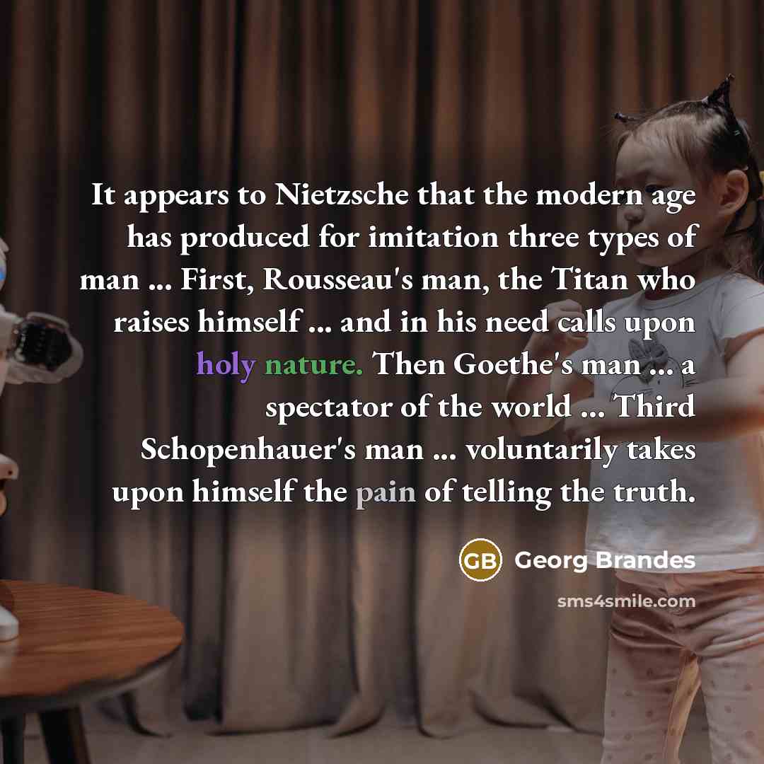“It appears to Nietzsche that the modern age has produced for imitation three types of man ... First, Rousseau's man, the Titan who raises himself ... and in his need calls upon holy nature. Then Goethe's man ... a spectator of the world ... Third Schopenhauer's man ... voluntarily takes upon…” quote by Georg Brandes