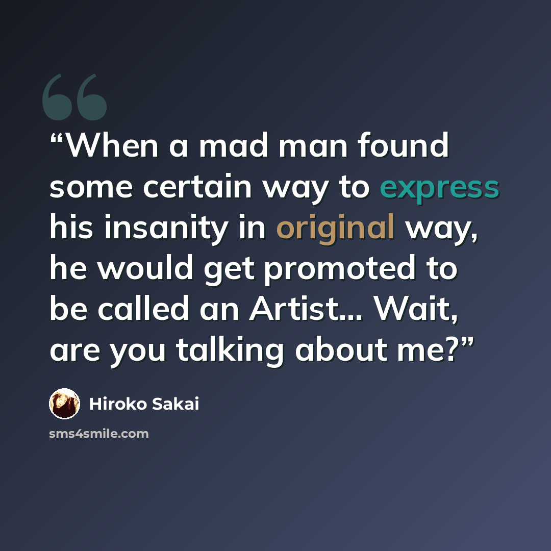 “When a mad man found some certain way to express his insanity in original way, he would get promoted to be called an Artist… Wait, are you talking about me?” quote by Hiroko Sakai