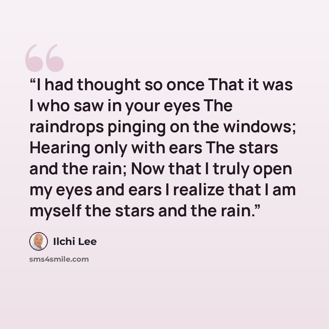 “I had thought so once That it was I who saw in your eyes The raindrops pinging on the windows; Hearing only with ears The stars and the rain; Now that I truly open my eyes and ears I realize that I am myself the stars and the rain.” quote by Ilchi Lee