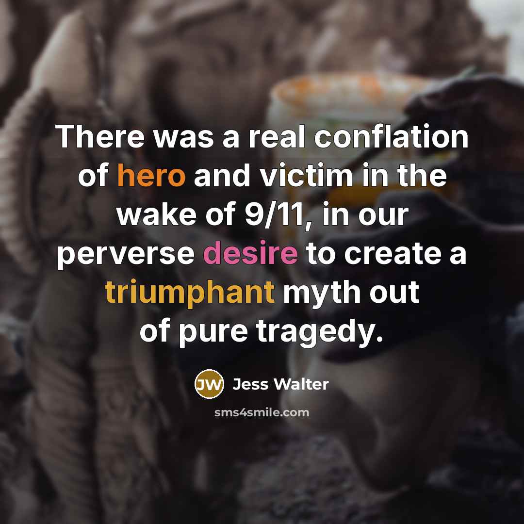 “There was a real conflation of hero and victim in the wake of 9/11, in our perverse desire to create a triumphant myth out of pure tragedy.” quote by Jess Walter