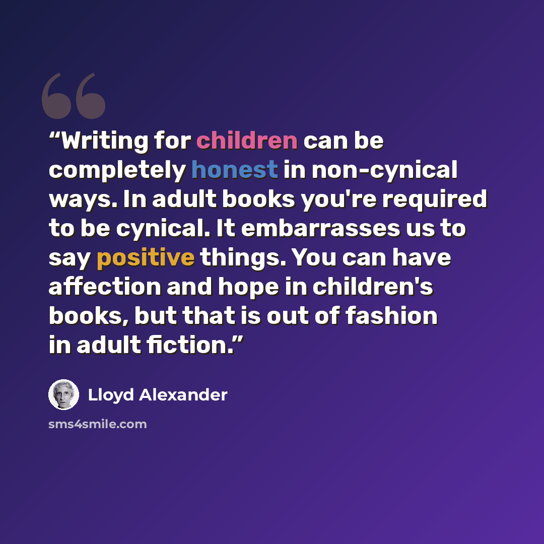 “Writing for children can be completely honest in non-cynical ways. In adult books you're required to be cynical. It embarrasses us to say positive things. You can have affection and hope in children's books, but that is out of fashion in adult fiction.” quote by Lloyd Alexander