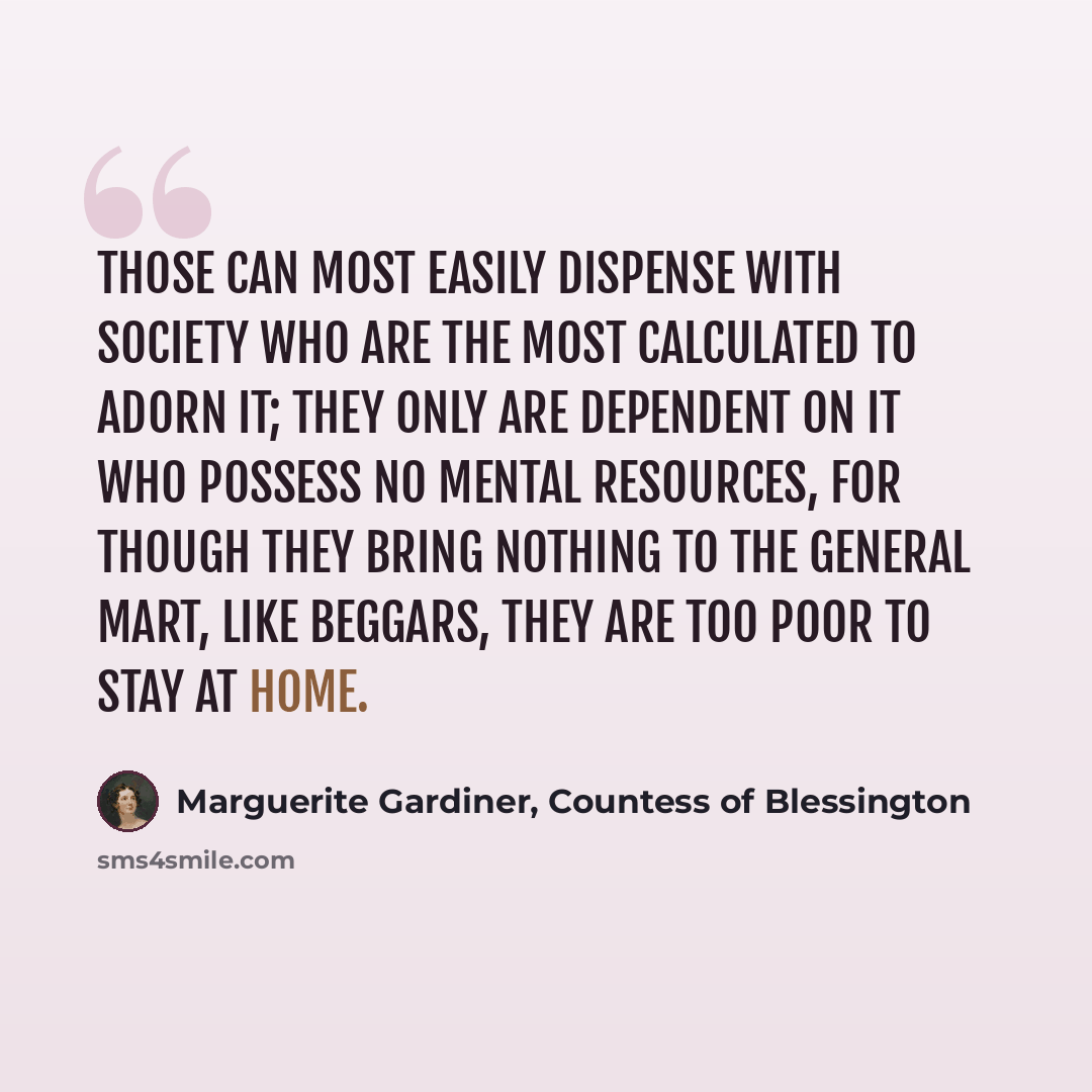 “Those can most easily dispense with society who are the most calculated to adorn it; they only are dependent on it who possess no mental resources, for though they bring nothing to the general mart, like beggars, they are too poor to stay at home.” quote by Marguerite Gardiner, Countess of Blessington