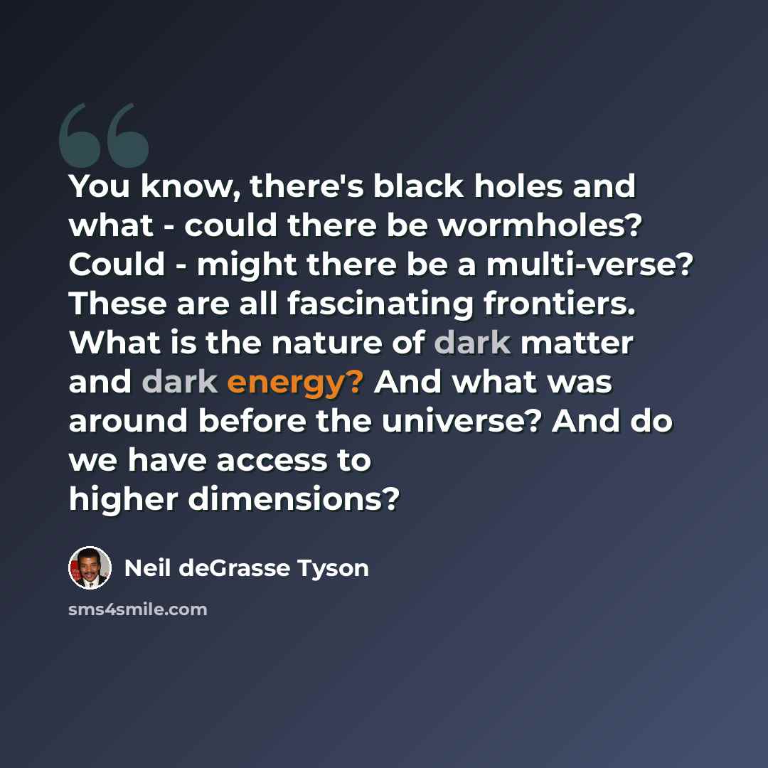 “You know, there's black holes and what - could there be wormholes? Could - might there be a multi-verse? These are all fascinating frontiers. What is the nature of dark matter and dark energy? And what was around before the universe? And do we have access to higher dimensions?” quote by Neil deGrasse Tyson