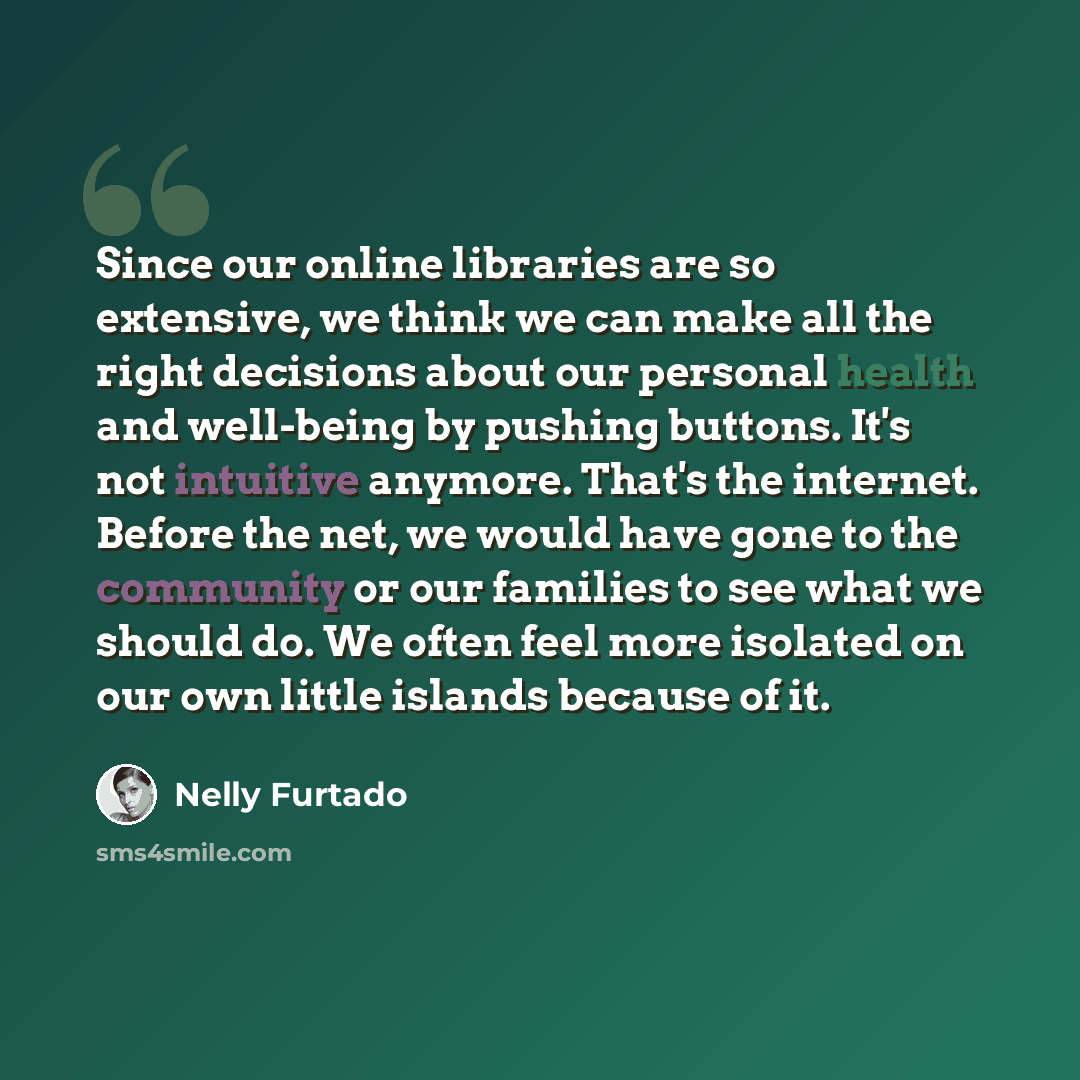 “Since our online libraries are so extensive, we think we can make all the right decisions about our personal health and well-being by pushing buttons. It's not intuitive anymore. That's the internet. Before the net, we would have gone to the community or our families to see what we should do. We…” quote by Nelly Furtado