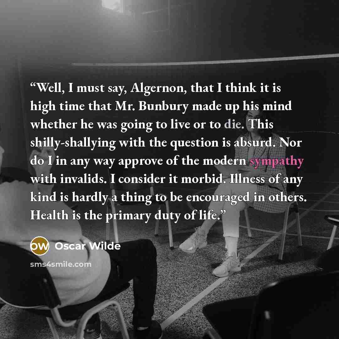 “Well, I must say, Algernon, that I think it is high time that Mr. Bunbury made up his mind whether he was going to live or to die. This shilly-shallying with the question is absurd. Nor do I in any way approve of the modern sympathy with invalids. I consider it morbid. Illness of any kind is…” quote by Oscar Wilde