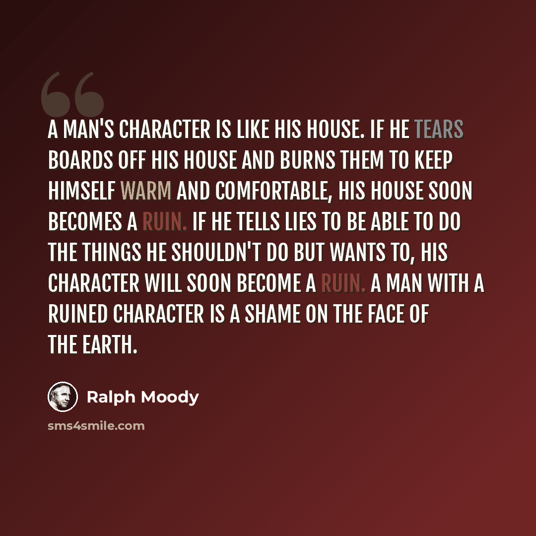 “A man's character is like his house. If he tears boards off his house and burns them to keep himself warm and comfortable, his house soon becomes a ruin. If he tells lies to be able to do the things he shouldn't do but wants to, his character will soon become a ruin. A man with a ruined character…” quote by Ralph Moody