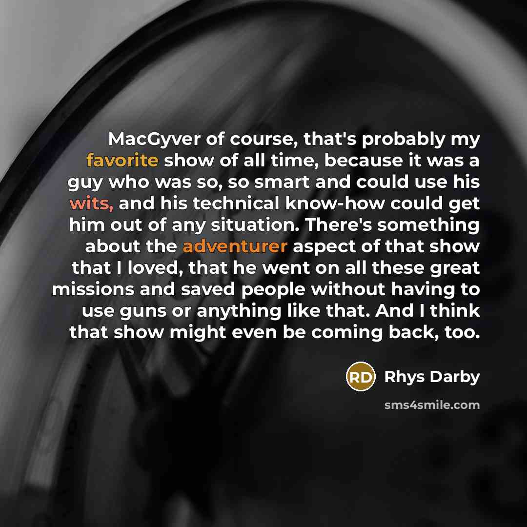 “MacGyver of course, that's probably my favorite show of all time, because it was a guy who was so, so smart and could use his wits, and his technical know-how could get him out of any situation. There's something about the adventurer aspect of that show that I loved, that he went on all these…” quote by Rhys Darby
