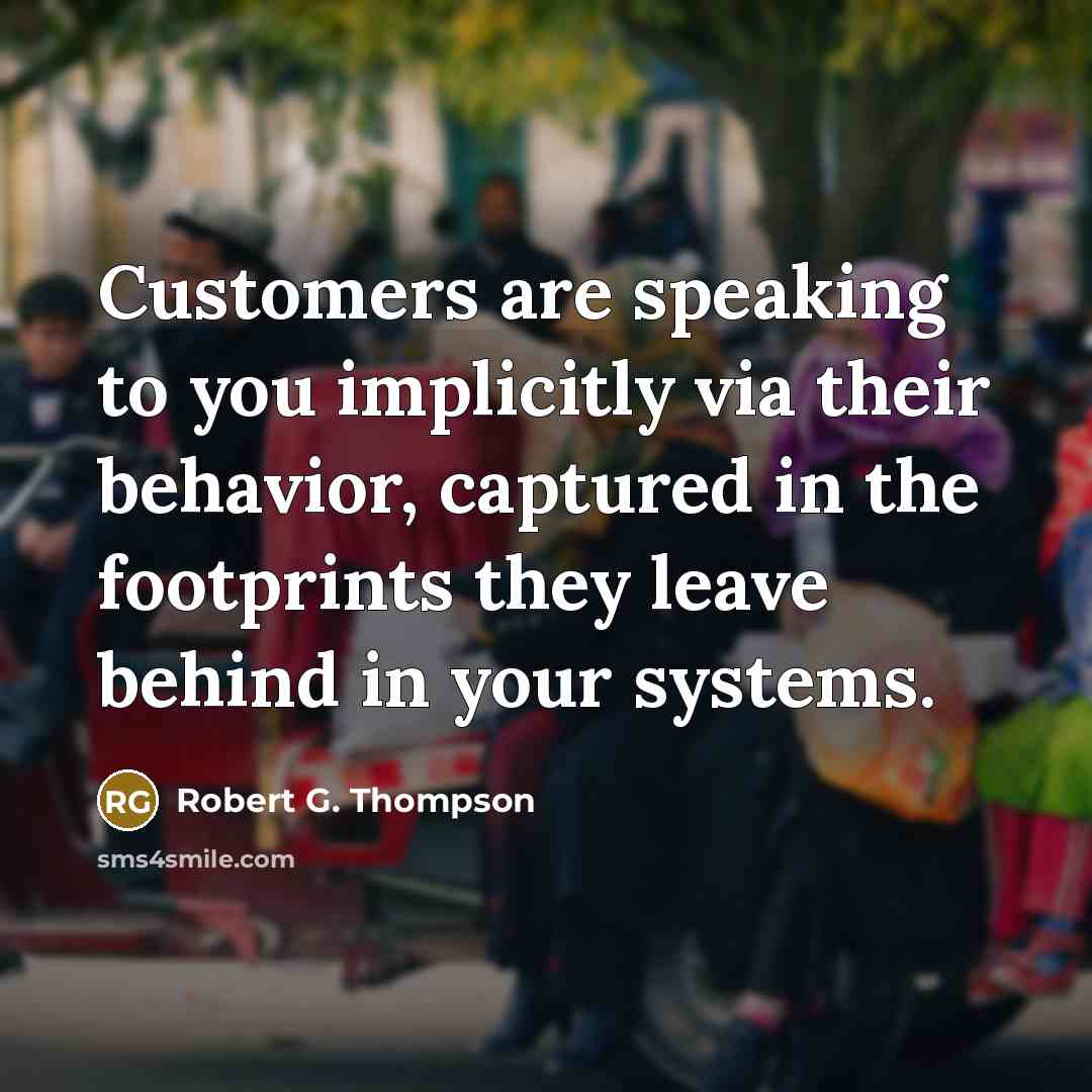 “Customers are speaking to you implicitly via their behavior, captured in the footprints they leave behind in your systems.” quote by Robert G. Thompson