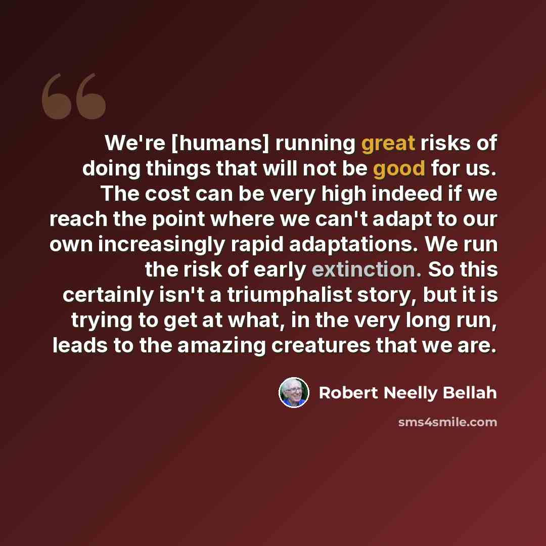 “We're [humans] running great risks of doing things that will not be good for us. The cost can be very high indeed if we reach the point where we can't adapt to our own increasingly rapid adaptations. We run the risk of early extinction. So this certainly isn't a triumphalist story, but it is…” quote by Robert Neelly Bellah