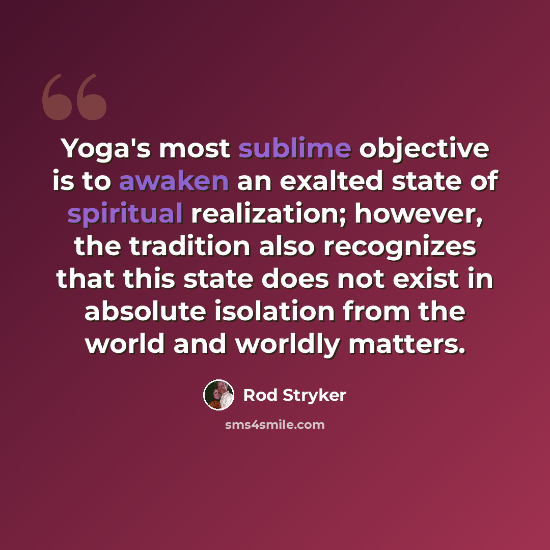 “Yoga's most sublime objective is to awaken an exalted state of spiritual realization; however, the tradition also recognizes that this state does not exist in absolute isolation from the world and worldly matters.” quote by Rod Stryker