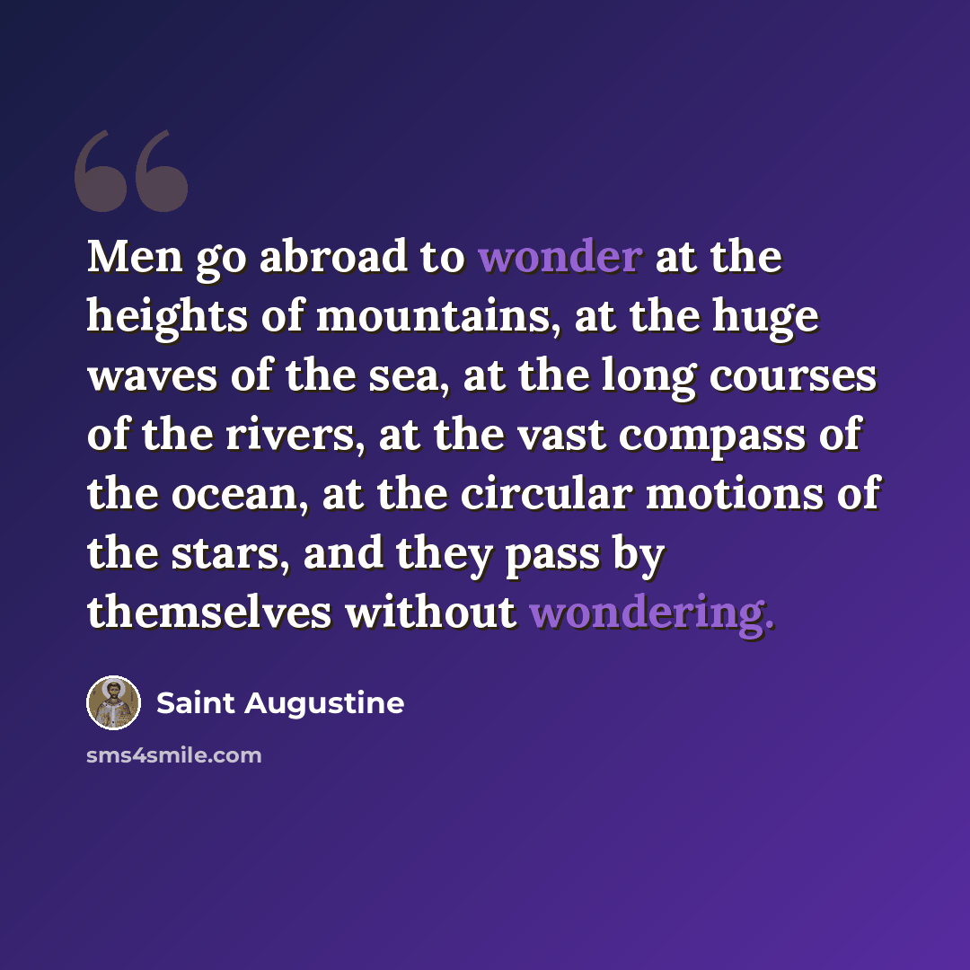 “Men go abroad to wonder at the heights of mountains, at the huge waves of the sea, at the long courses of the rivers, at the vast compass of the ocean, at the circular motions of the stars, and they pass by themselves without wondering.” quote by Saint Augustine
