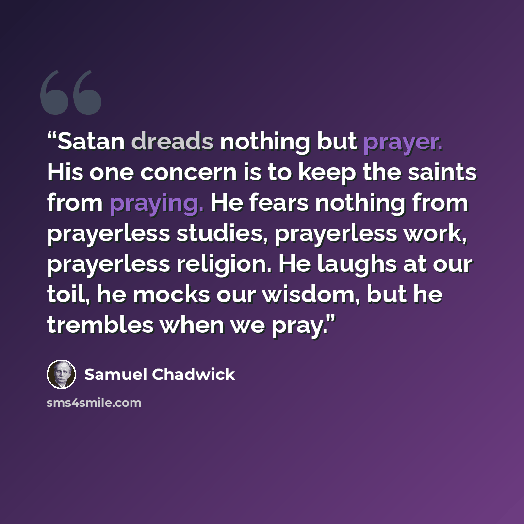 “Satan dreads nothing but prayer. His one concern is to keep the saints from praying. He fears nothing from prayerless studies, prayerless work, prayerless religion. He laughs at our toil, he mocks our wisdom, but he trembles when we pray.” quote by Samuel Chadwick