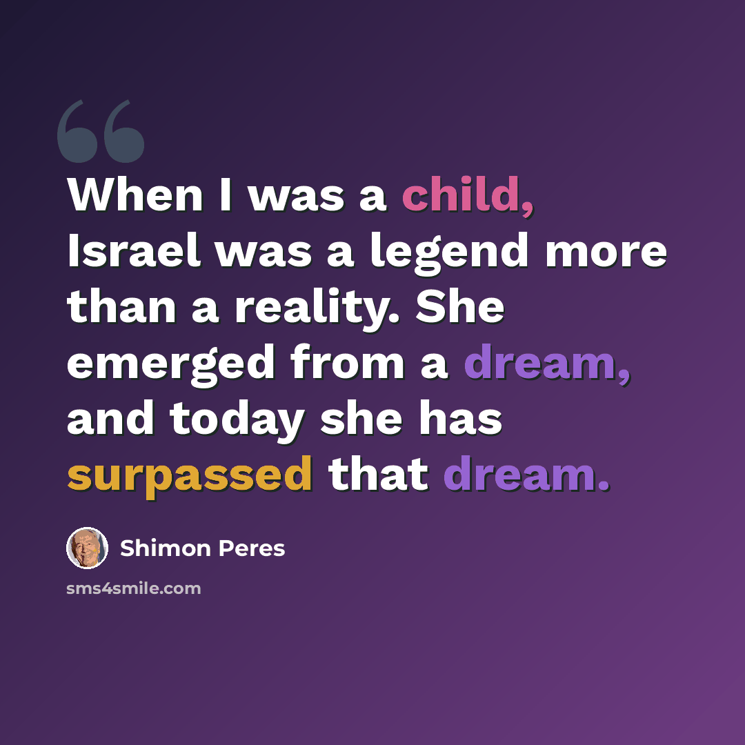 “When I was a child, Israel was a legend more than a reality. She emerged from a dream, and today she has surpassed that dream.” quote by Shimon Peres