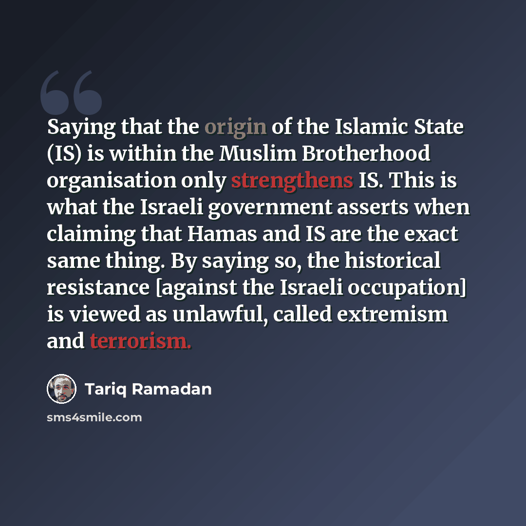 “Saying that the origin of the Islamic State (IS) is within the Muslim Brotherhood organisation only strengthens IS. This is what the Israeli government asserts when claiming that Hamas and IS are the exact same thing. By saying so, the historical resistance [against the Israeli occupation] is…” quote by Tariq Ramadan