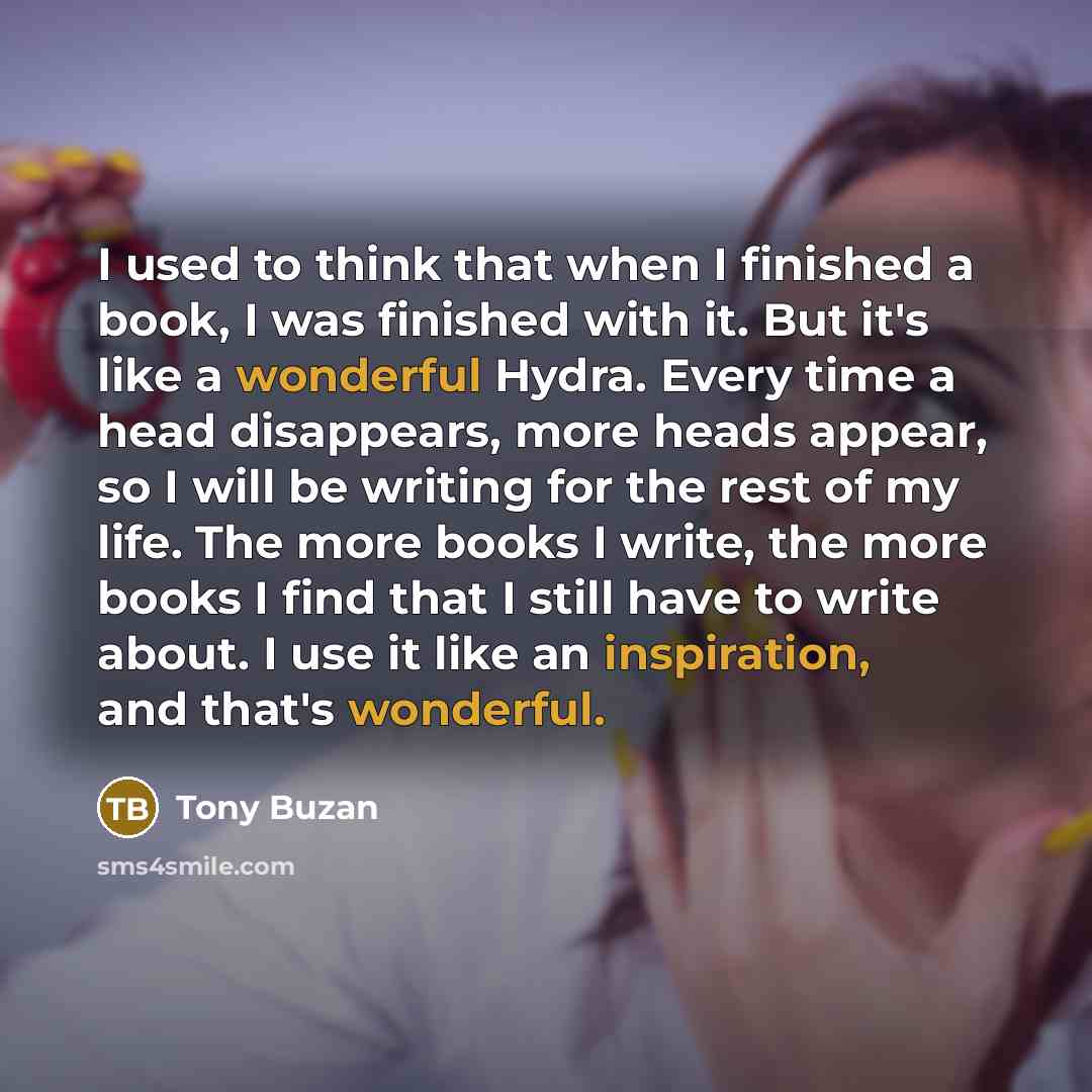 “I used to think that when I finished a book, I was finished with it. But it's like a wonderful Hydra. Every time a head disappears, more heads appear, so I will be writing for the rest of my life. The more books I write, the more books I find that I still have to write about. I use it like an…” quote by Tony Buzan