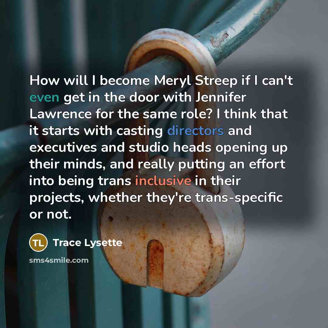 “How will I become Meryl Streep if I can't even get in the door with Jennifer Lawrence for the same role? I think that it starts with casting directors and executives and studio heads opening up their minds, and really putting an effort into being trans inclusive in their projects, whether they're…” quote by Trace Lysette