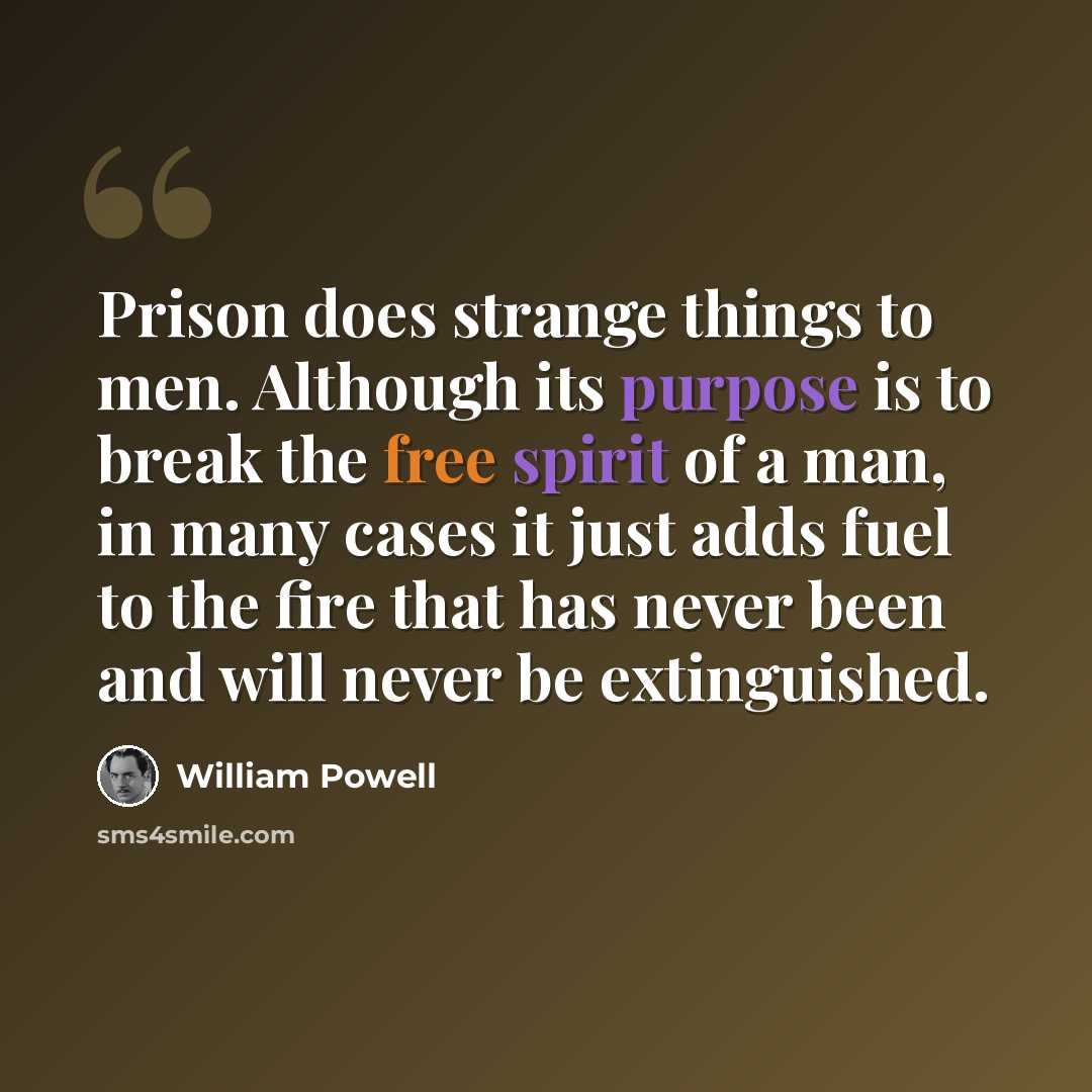 “Prison does strange things to men. Although its purpose is to break the free spirit of a man, in many cases it just adds fuel to the fire that has never been and will never be extinguished.” quote by William Powell