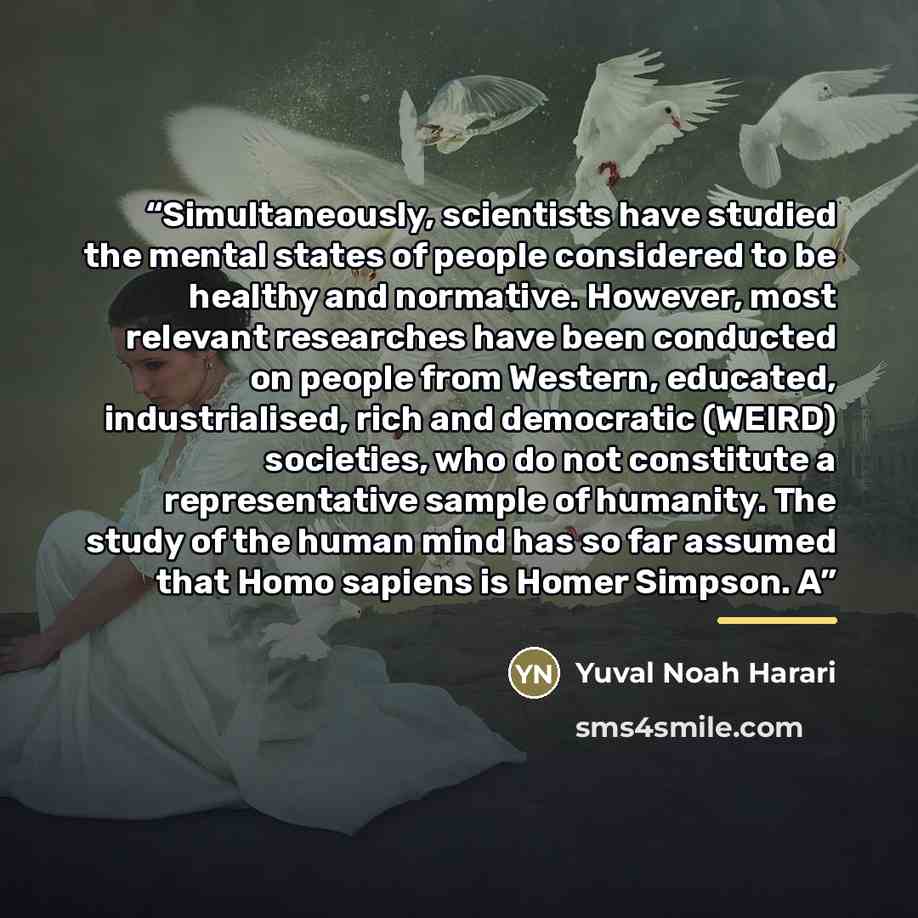 “Simultaneously, scientists have studied the mental states of people considered to be healthy and normative. However, most relevant researches have been conducted on people from Western, educated, industrialised, rich and democratic (WEIRD) societies, who do not constitute a representative sample…” quote by Yuval Noah Harari