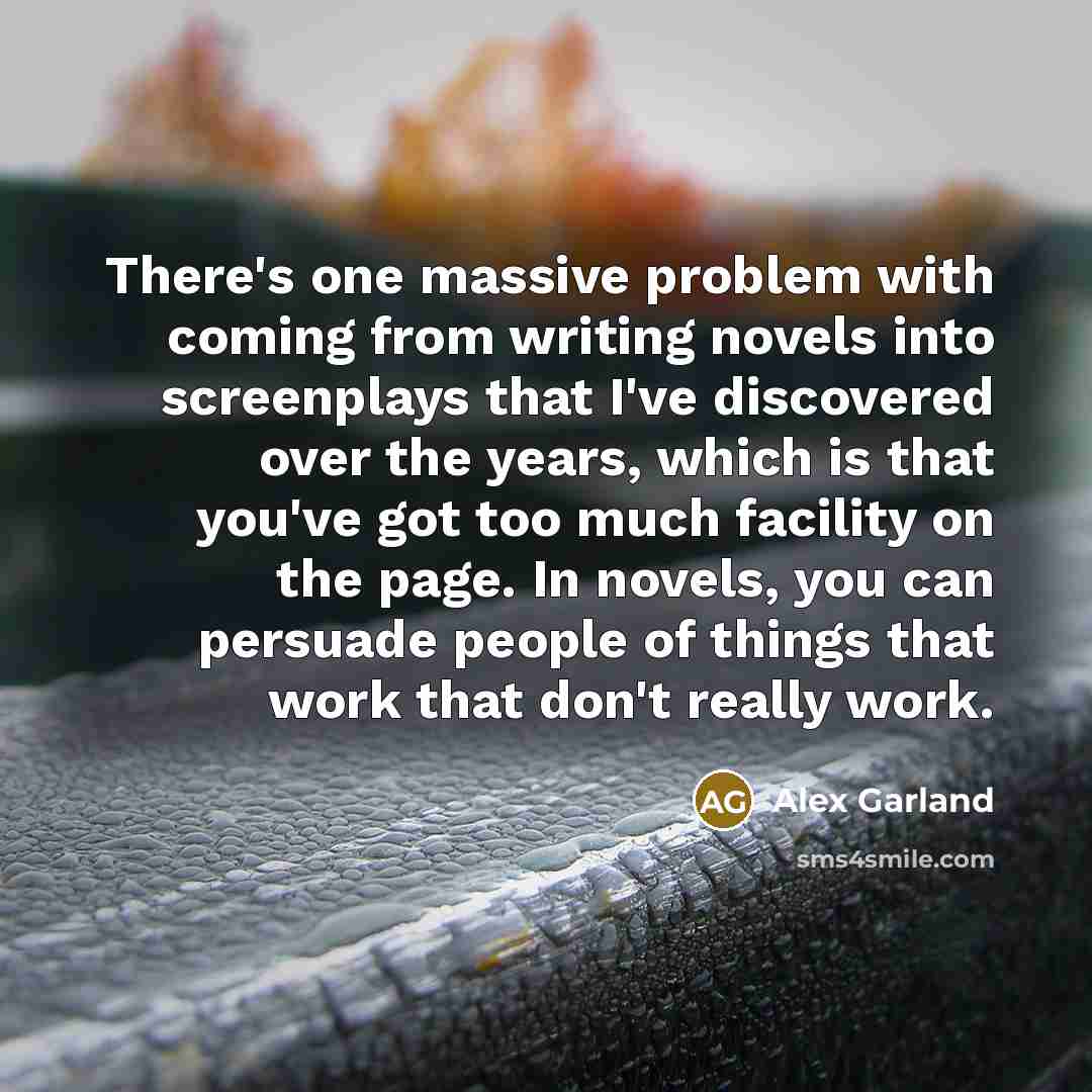 “There's one massive problem with coming from writing novels into screenplays that I've discovered over the years, which is that you've got too much facility on the page. In novels, you can persuade people of things that work that don't really work.” quote by Alex Garland