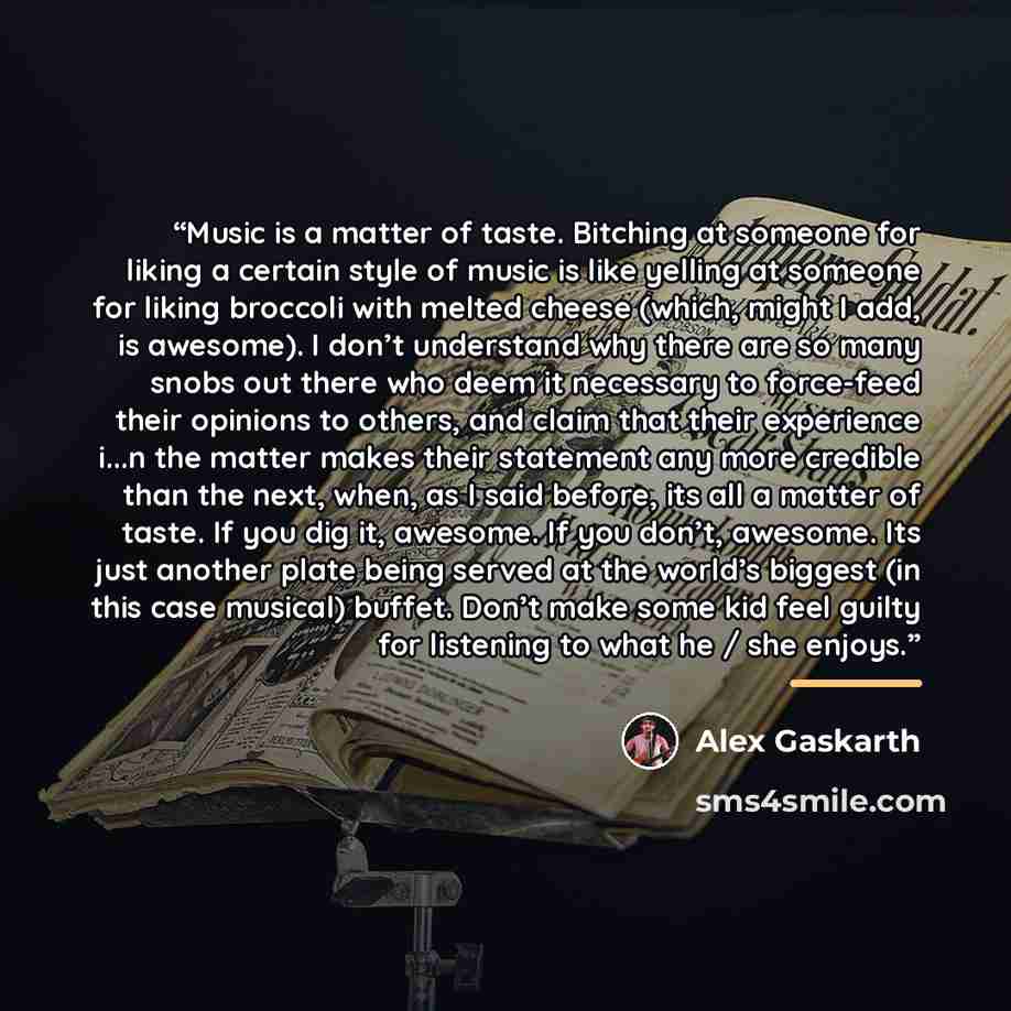 “Music is a matter of taste. Bitching at someone for liking a certain style of music is like yelling at someone for liking broccoli with melted cheese (which, might I add, is awesome). I don’t understand why there are so many snobs out there who deem it necessary to force-feed their opinions to…” quote by Alex Gaskarth