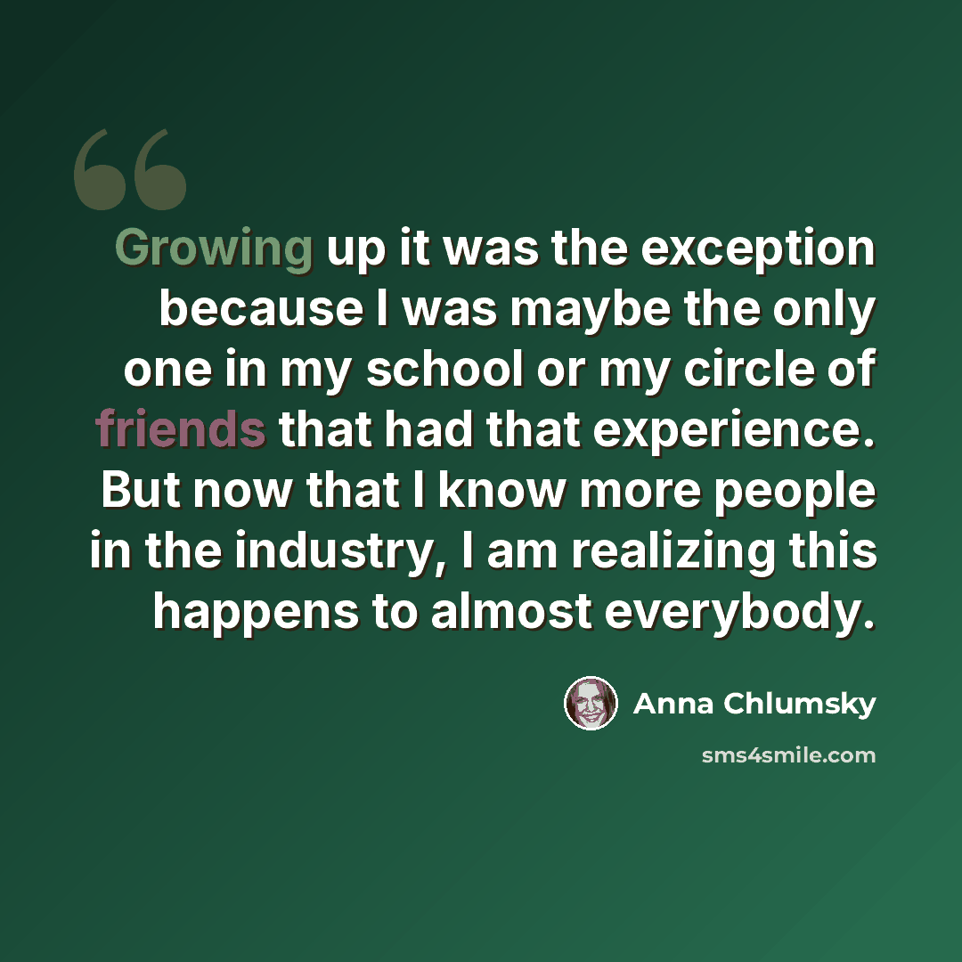 “Growing up it was the exception because I was maybe the only one in my school or my circle of friends that had that experience. But now that I know more people in the industry, I am realizing this happens to almost everybody.” quote by Anna Chlumsky