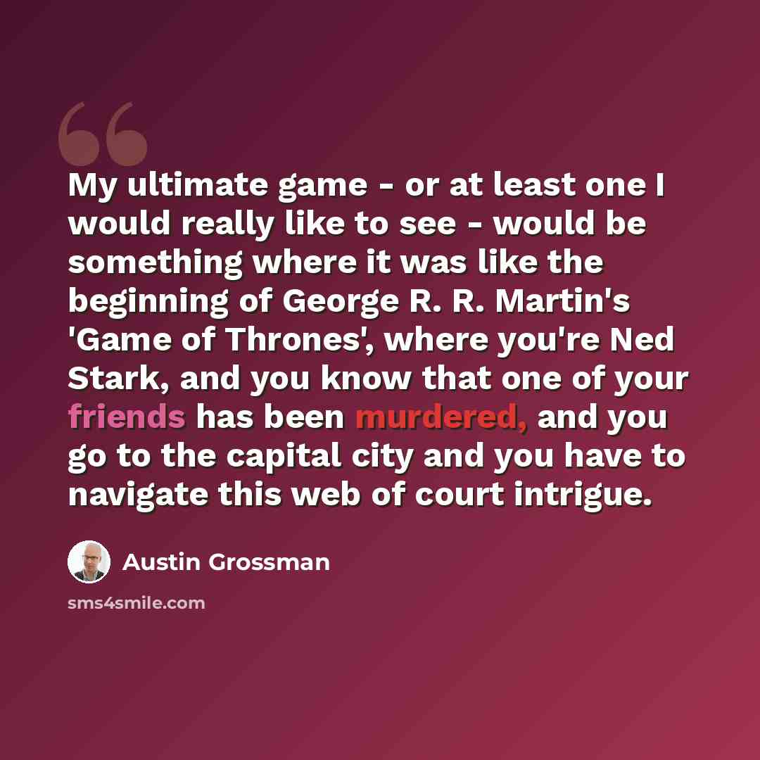 “My ultimate game - or at least one I would really like to see - would be something where it was like the beginning of George R. R. Martin's 'Game of Thrones', where you're Ned Stark, and you know that one of your friends has been murdered, and you go to the capital city and you have to navigate…” quote by Austin Grossman