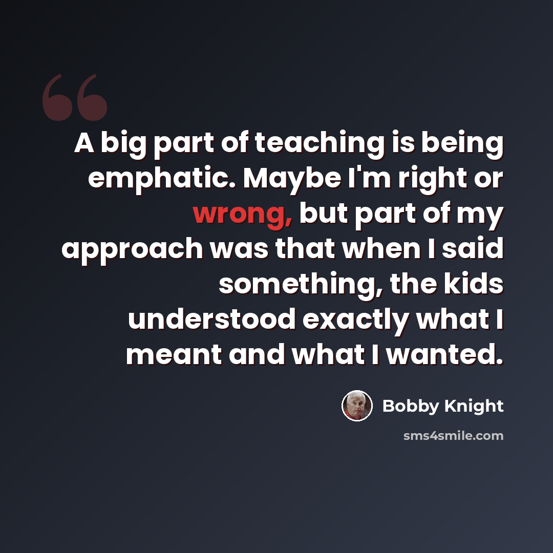 “A big part of teaching is being emphatic. Maybe I'm right or wrong, but part of my approach was that when I said something, the kids understood exactly what I meant and what I wanted.” quote by Bobby Knight