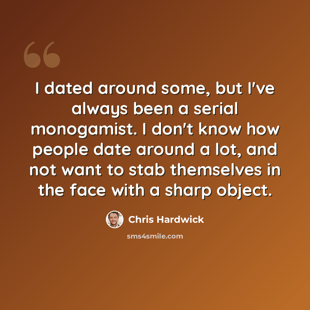 “I dated around some, but I've always been a serial monogamist. I don't know how people date around a lot, and not want to stab themselves in the face with a sharp object.” quote by Chris Hardwick