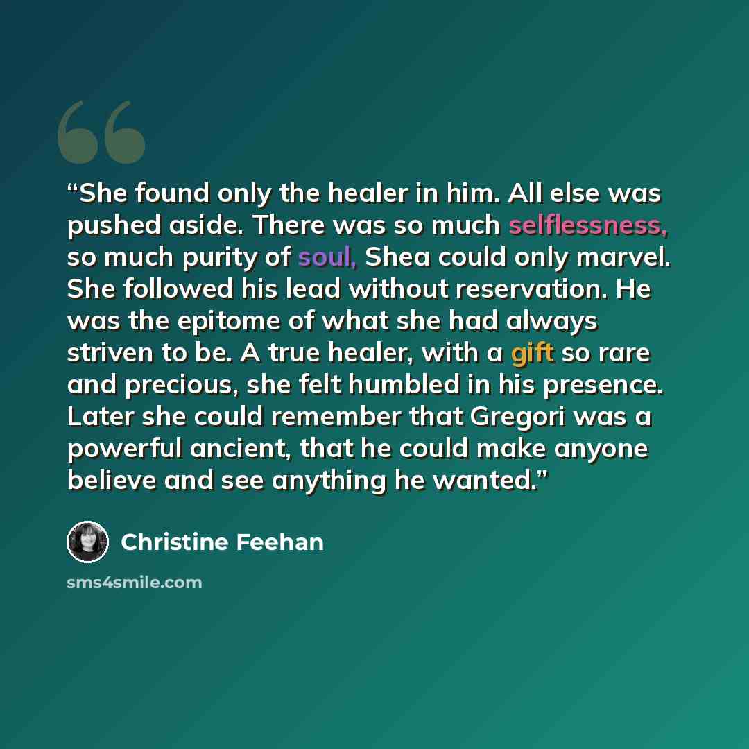 “She found only the healer in him. All else was pushed aside. There was so much selflessness, so much purity of soul, Shea could only marvel. She followed his lead without reservation. He was the epitome of what she had always striven to be. A true healer, with a gift so rare and precious, she felt…” quote by Christine Feehan