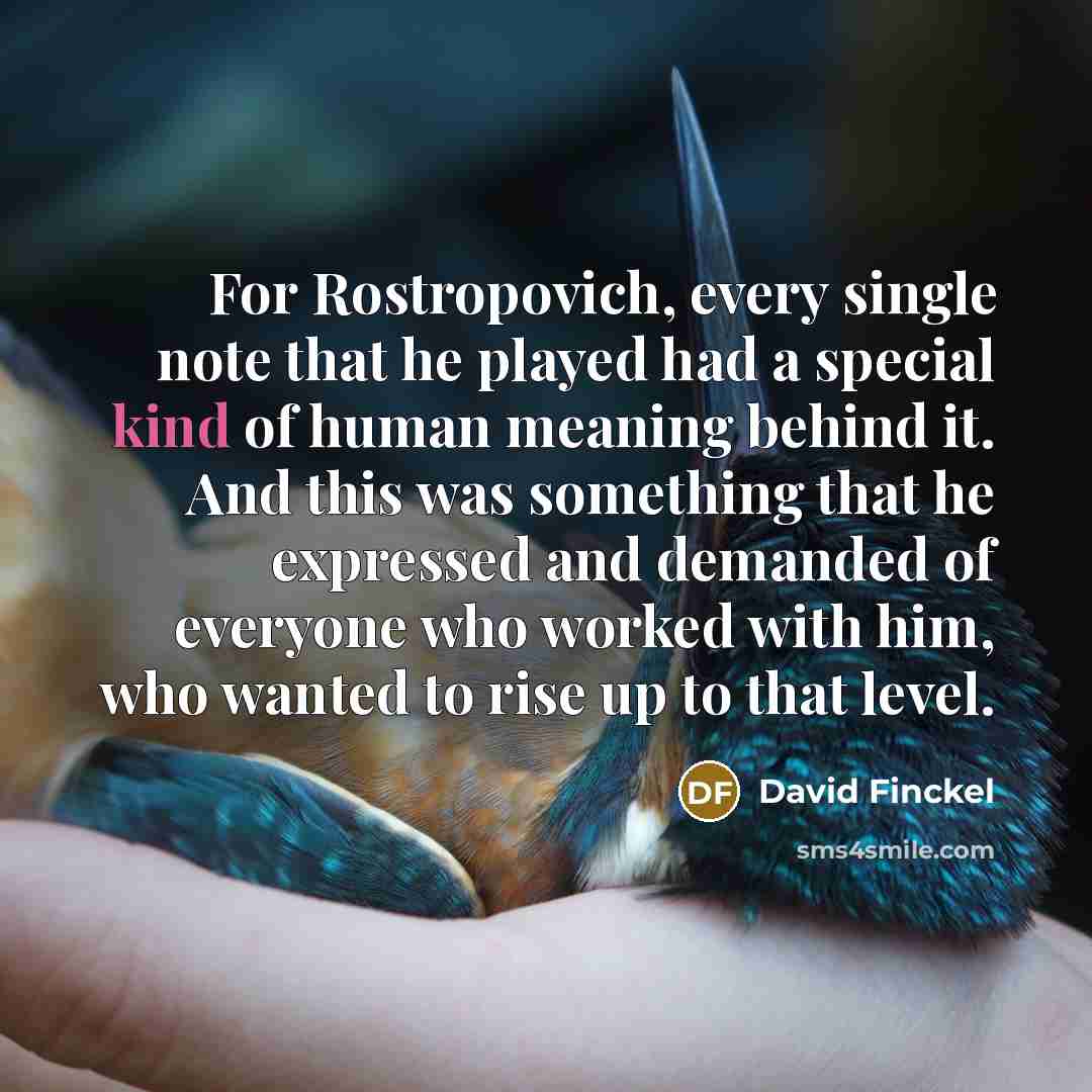 “For Rostropovich, every single note that he played had a special kind of human meaning behind it. And this was something that he expressed and demanded of everyone who worked with him, who wanted to rise up to that level.” quote by David Finckel