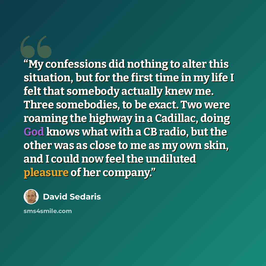 “My confessions did nothing to alter this situation, but for the first time in my life I felt that somebody actually knew me. Three somebodies, to be exact. Two were roaming the highway in a Cadillac, doing God knows what with a CB radio, but the other was as close to me as my own skin, and I could…” quote by David Sedaris