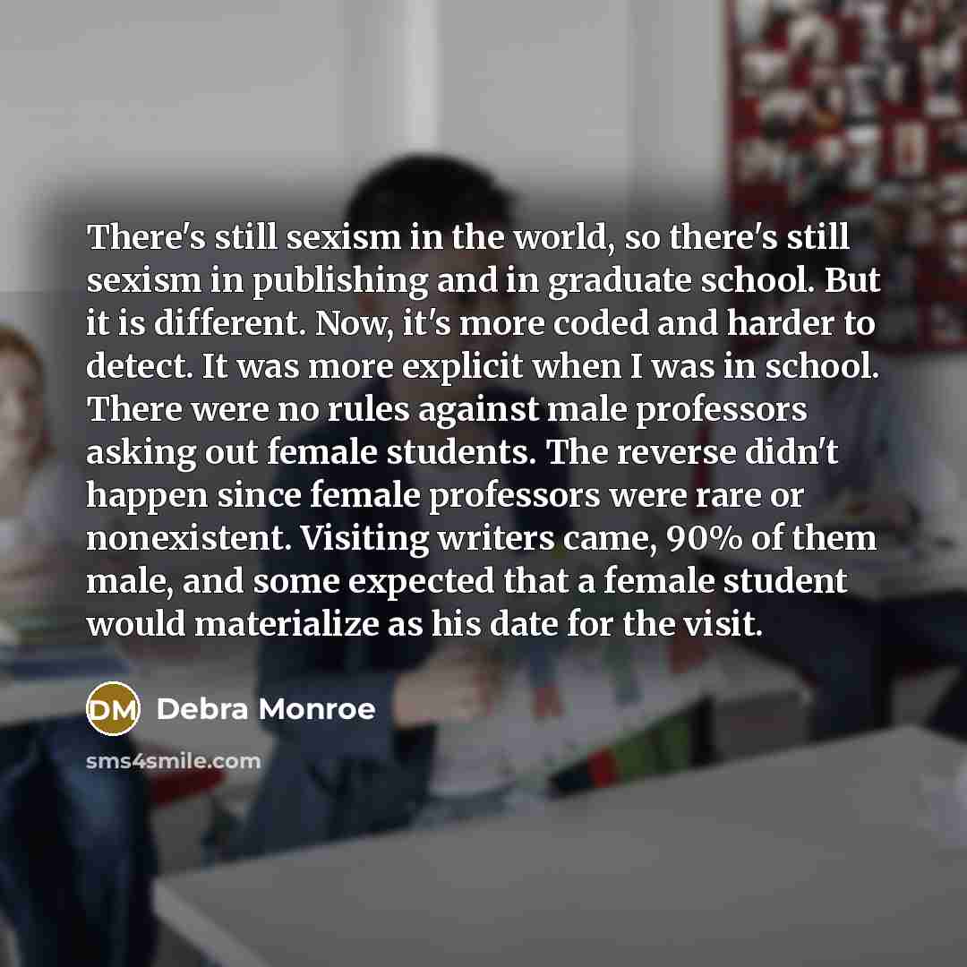 “There's still sexism in the world, so there's still sexism in publishing and in graduate school. But it is different. Now, it's more coded and harder to detect. It was more explicit when I was in school. There were no rules against male professors asking out female students. The reverse didn't…” quote by Debra Monroe