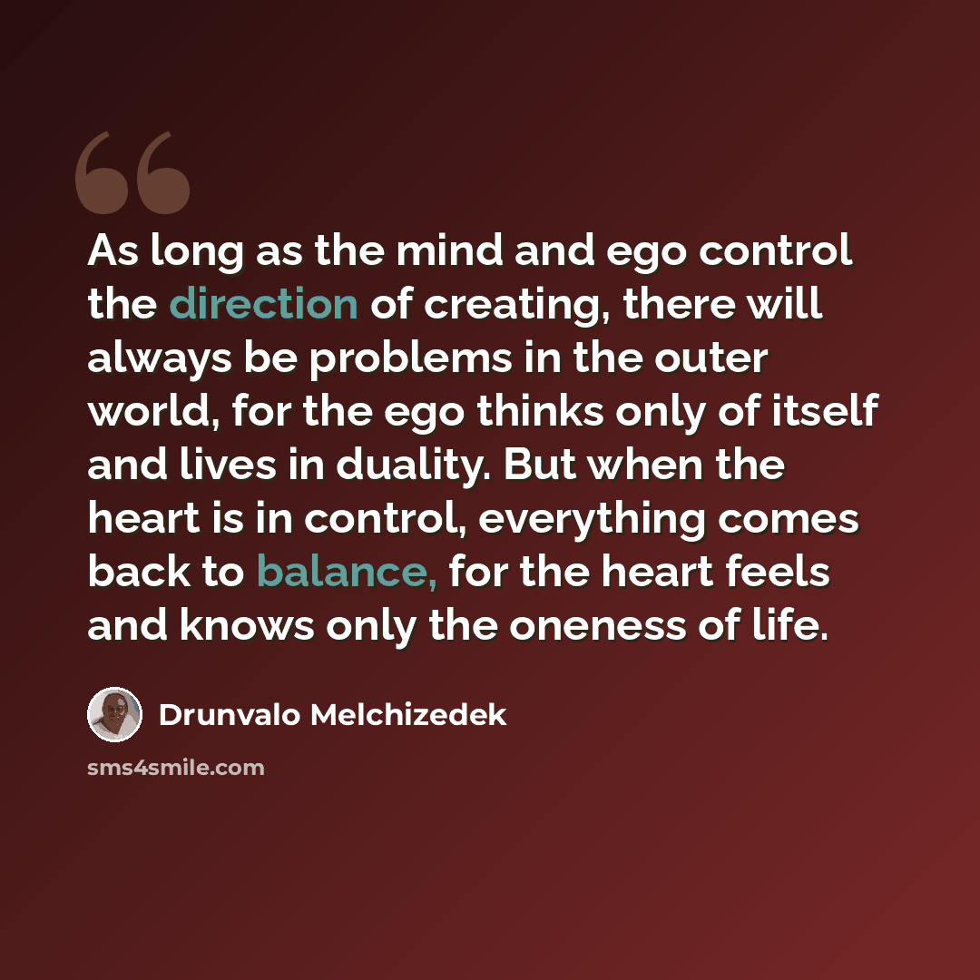 “As long as the mind and ego control the direction of creating, there will always be problems in the outer world, for the ego thinks only of itself and lives in duality. But when the heart is in control, everything comes back to balance, for the heart feels and knows only the oneness of life.” quote by Drunvalo Melchizedek