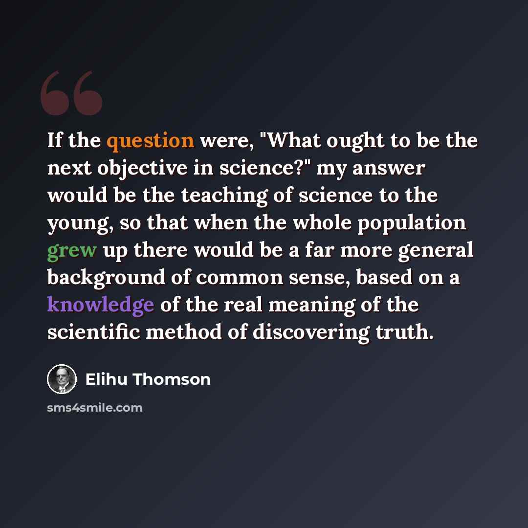 “If the question were, "What ought to be the next objective in science?" my answer would be the teaching of science to the young, so that when the whole population grew up there would be a far more general background of common sense, based on a knowledge of the real meaning of the scientific method…” quote by Elihu Thomson