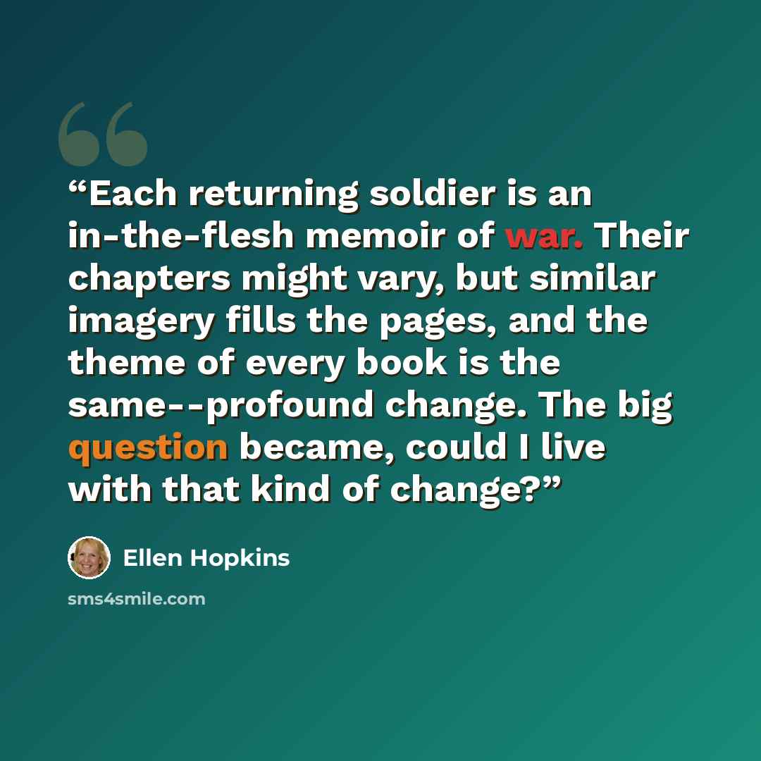 “Each returning soldier is an in-the-flesh memoir of war. Their chapters might vary, but similar imagery fills the pages, and the theme of every book is the same--profound change. The big question became, could I live with that kind of change?” quote by Ellen Hopkins