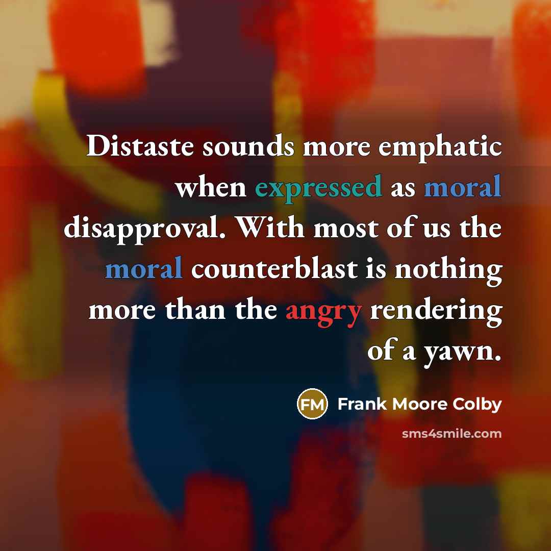 “Distaste sounds more emphatic when expressed as moral disapproval. With most of us the moral counterblast is nothing more than the angry rendering of a yawn.” quote by Frank Moore Colby