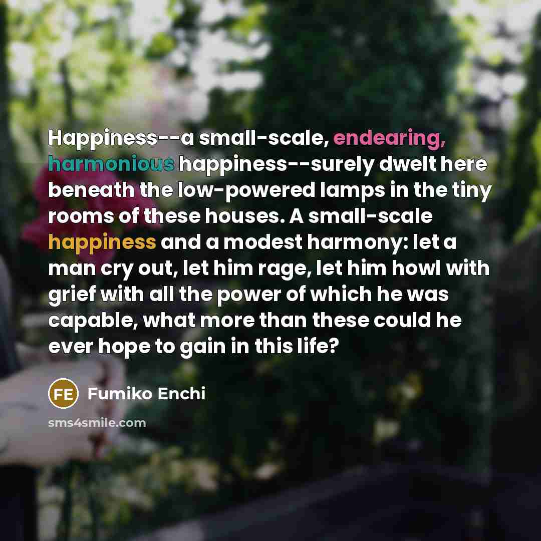 “Happiness--a small-scale, endearing, harmonious happiness--surely dwelt here beneath the low-powered lamps in the tiny rooms of these houses. A small-scale happiness and a modest harmony: let a man cry out, let him rage, let him howl with grief with all the power of which he was capable, what more…” quote by Fumiko Enchi