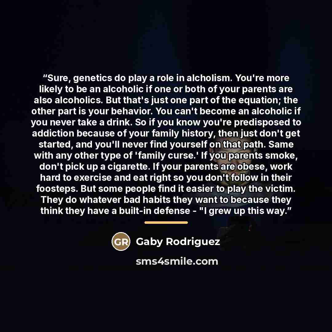 “Sure, genetics do play a role in alcholism. You're more likely to be an alcoholic if one or both of your parents are also alcoholics. But that's just one part of the equation; the other part is your behavior. You can't become an alcoholic if you never take a drink. So if you know you're…” quote by Gaby Rodriguez