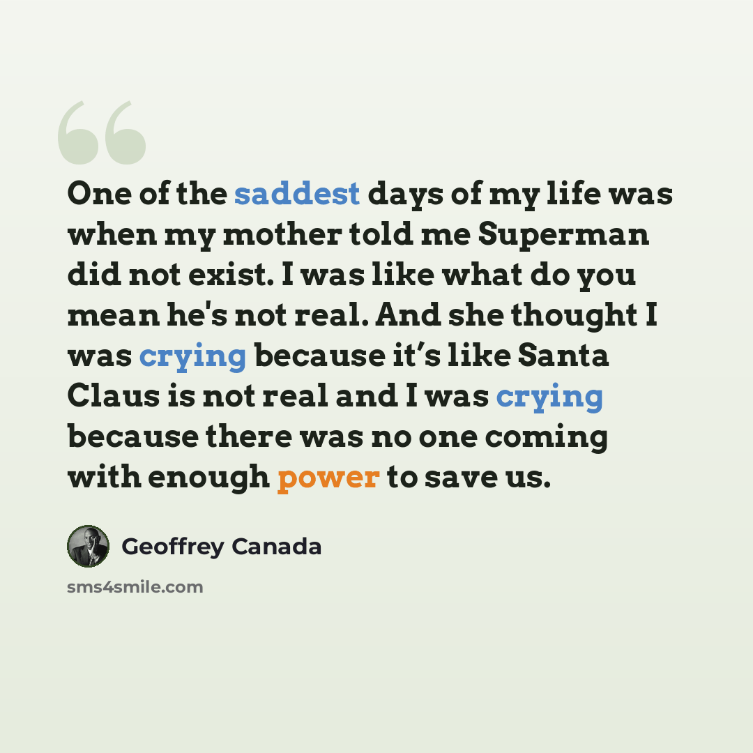 “One of the saddest days of my life was when my mother told me Superman did not exist. I was like what do you mean he's not real. And she thought I was crying because it’s like Santa Claus is not real and I was crying because there was no one coming with enough power to save us.” quote by Geoffrey Canada