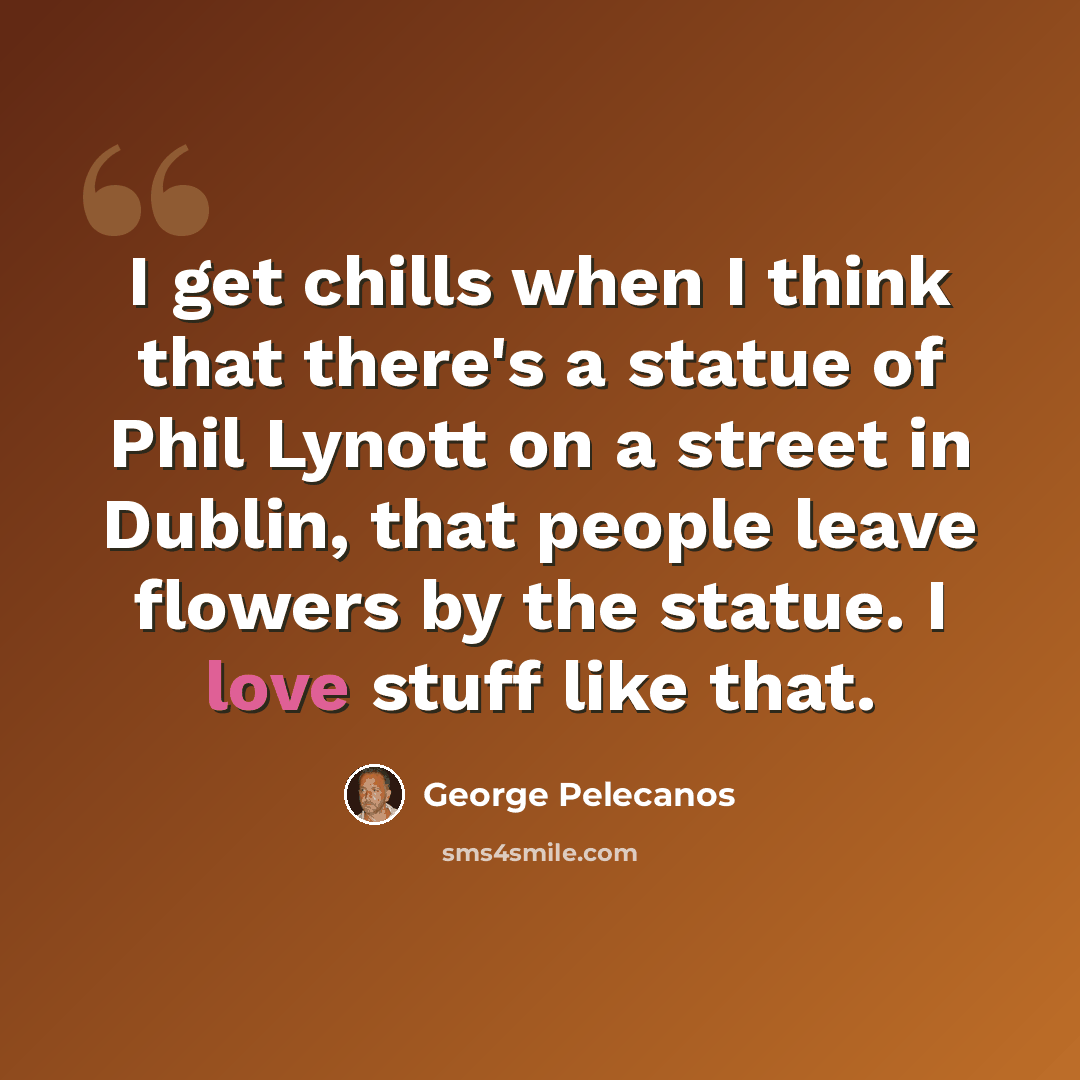 “I get chills when I think that there's a statue of Phil Lynott on a street in Dublin, that people leave flowers by the statue. I love stuff like that.” quote by George Pelecanos