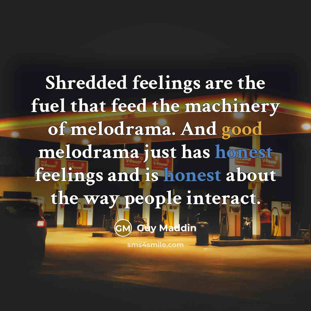 “Shredded feelings are the fuel that feed the machinery of melodrama. And good melodrama just has honest feelings and is honest about the way people interact.” quote by Guy Maddin