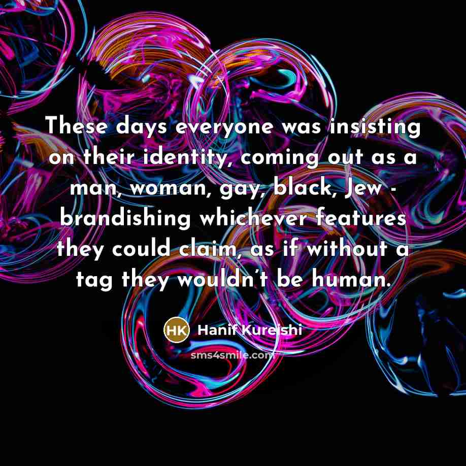 “These days everyone was insisting on their identity, coming out as a man, woman, gay, black, Jew - brandishing whichever features they could claim, as if without a tag they wouldn’t be human.” quote by Hanif Kureishi