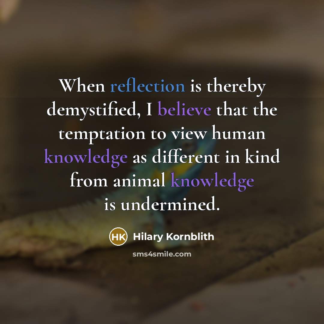 “When reflection is thereby demystified, I believe that the temptation to view human knowledge as different in kind from animal knowledge is undermined.” quote by Hilary Kornblith