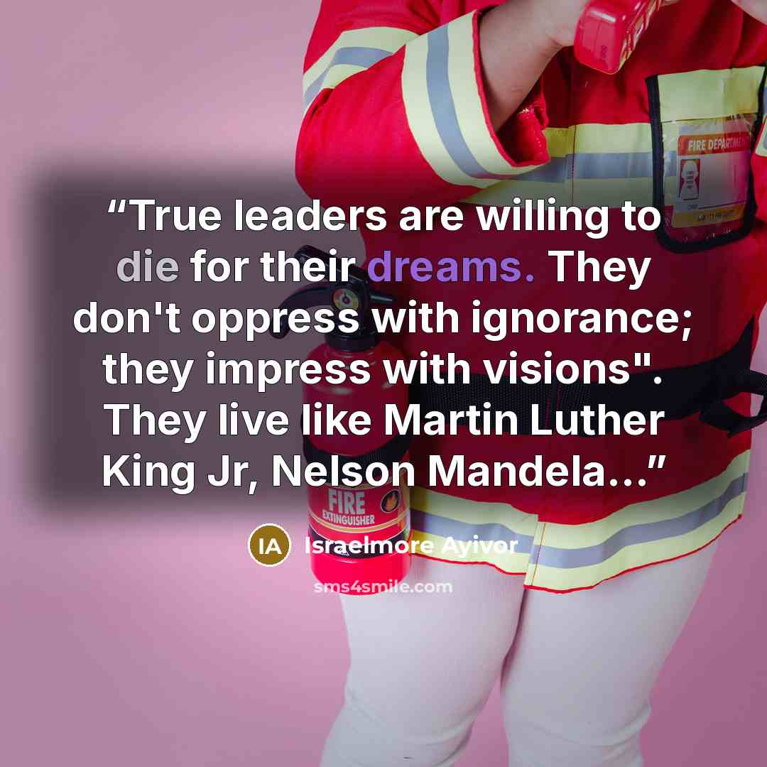“True leaders are willing to die for their dreams. They don't oppress with ignorance; they impress with visions". They live like Martin Luther King Jr, Nelson Mandela...” quote by Israelmore Ayivor